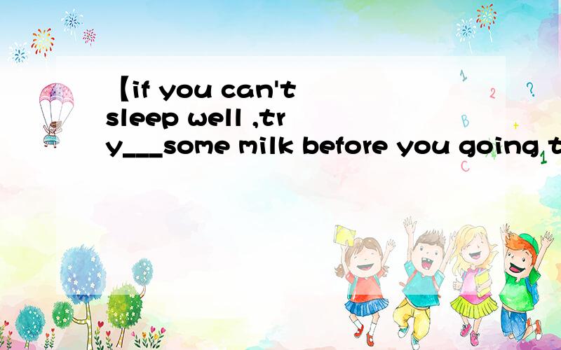 【if you can't sleep well ,try___some milk before you going t