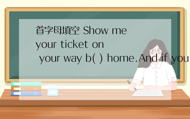 首字母填空 Show me your ticket on your way b( ) home.And if you c