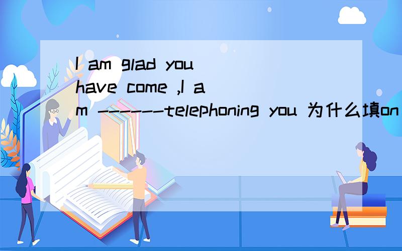 I am glad you have come ,I am ------telephoning you 为什么填on t