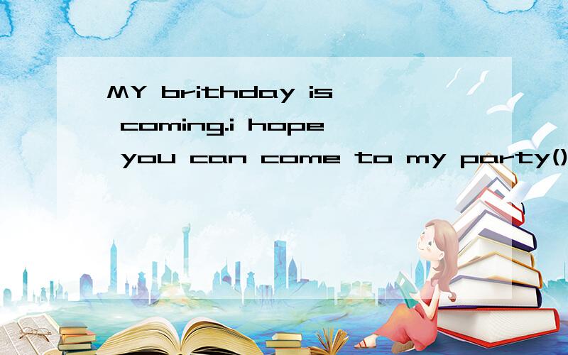 MY brithday is coming.i hope you can come to my party()that