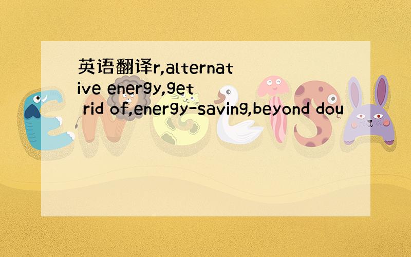 英语翻译r,alternative energy,get rid of,energy-saving,beyond dou