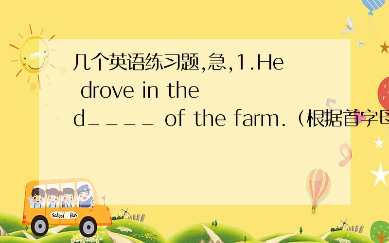 几个英语练习题,急,1.He drove in the d____ of the farm.（根据首字母提示填空）2.T