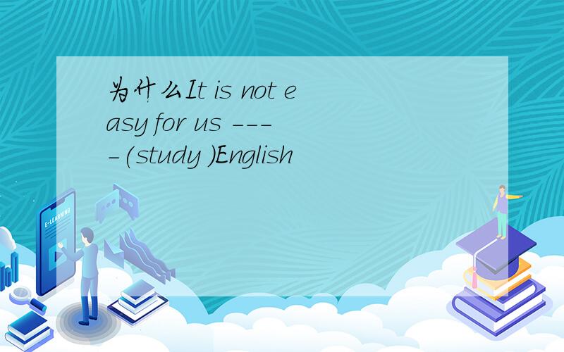 为什么It is not easy for us ----(study )English