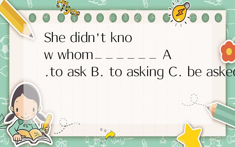 She didn't know whom______ A.to ask B. to asking C. be asked
