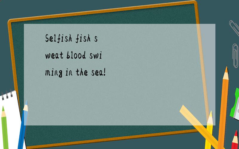 Selfish fish sweat blood swiming in the sea!