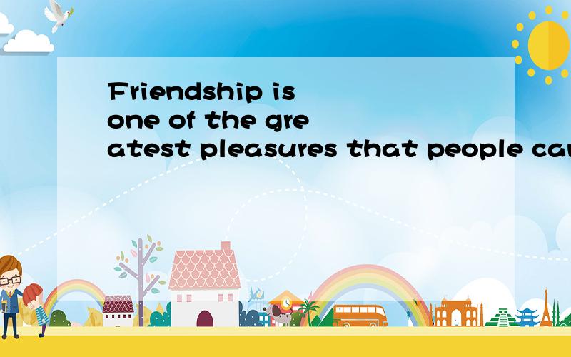 Friendship is one of the greatest pleasures that people can