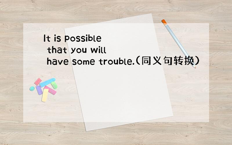 It is possible that you will have some trouble.(同义句转换）