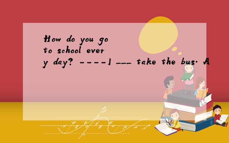 How do you go to school every day? ----I ___ take the bus. A