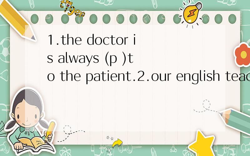 1.the doctor is always (p )to the patient.2.our english teac