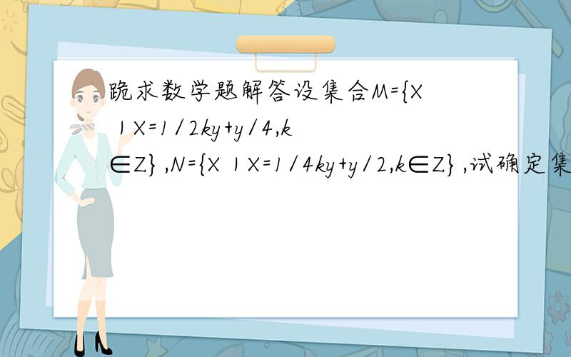 跪求数学题解答设集合M={X｜X=1/2ky+y/4,k∈Z},N={X｜X=1/4ky+y/2,k∈Z},试确定集合M