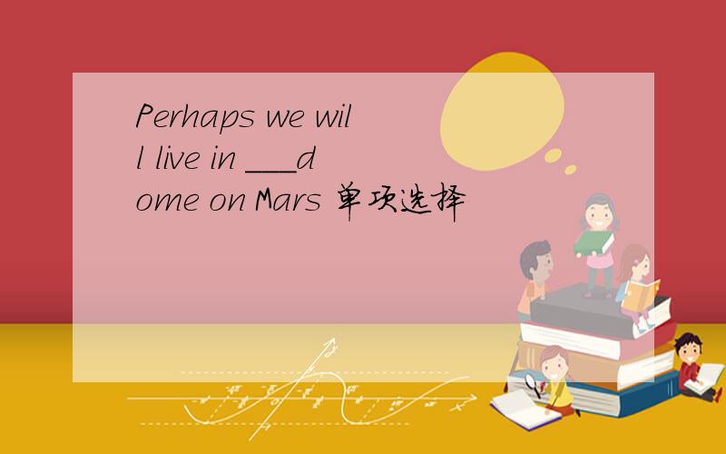 Perhaps we will live in ___dome on Mars 单项选择