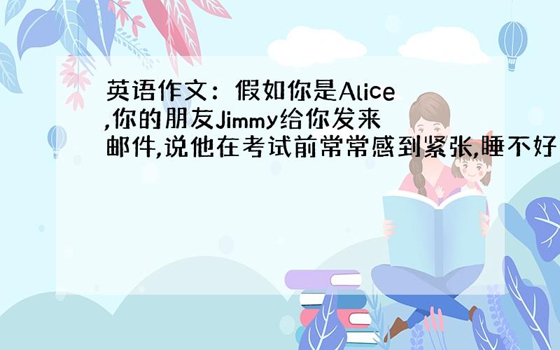 英语作文：假如你是Alice,你的朋友Jimmy给你发来邮件,说他在考试前常常感到紧张,睡不好觉,问你该怎么办?