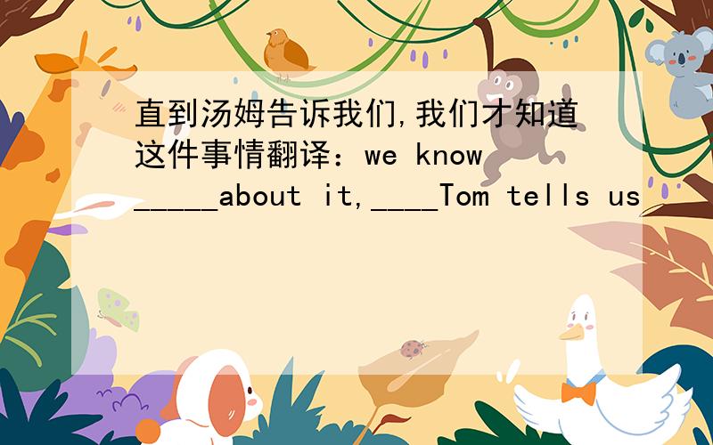 直到汤姆告诉我们,我们才知道这件事情翻译：we know_____about it,____Tom tells us