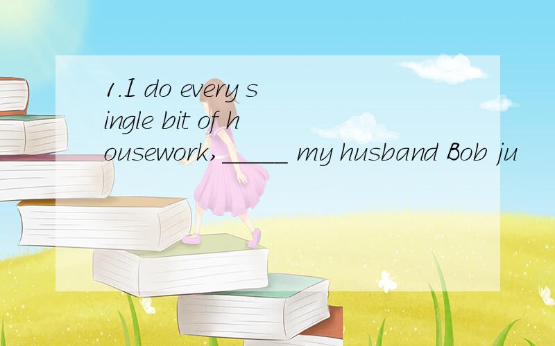 1.I do every single bit of housework,_____ my husband Bob ju