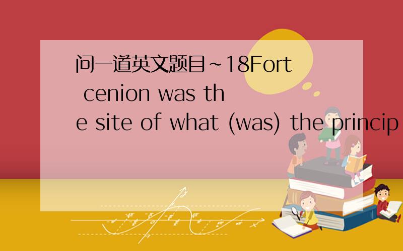 问一道英文题目~18Fort cenion was the site of what (was) the princip