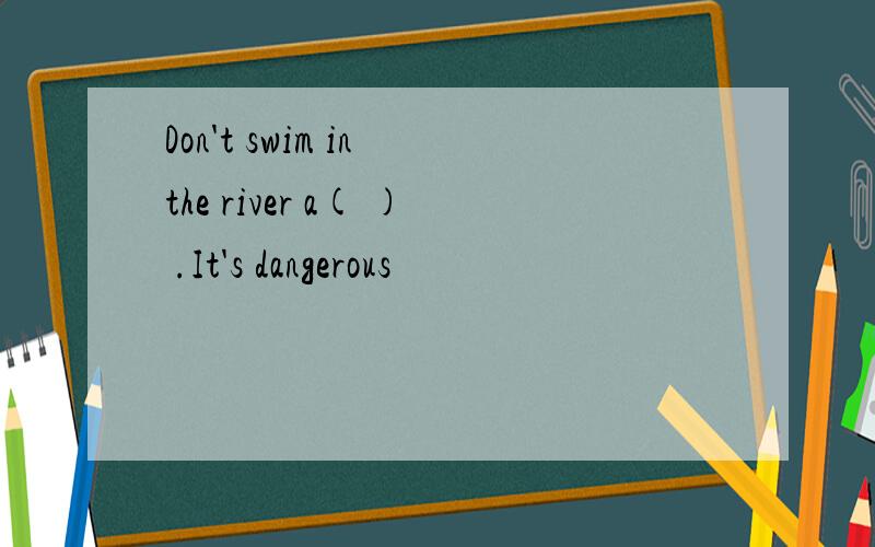 Don't swim in the river a( ) .It's dangerous