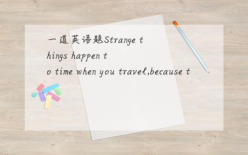 一道英语题Strange things happen to time when you travel,because t