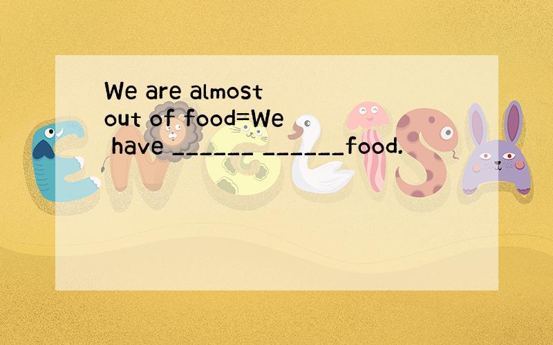 We are almost out of food=We have ______ ______food.