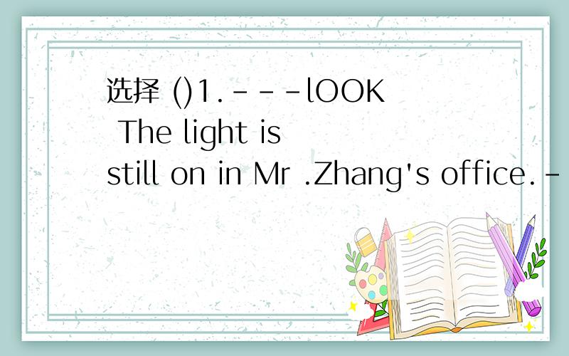 选择 ()1.---lOOK The light is still on in Mr .Zhang's office.-