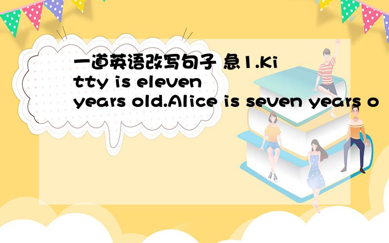 一道英语改写句子 急1.Kitty is eleven years old.Alice is seven years o