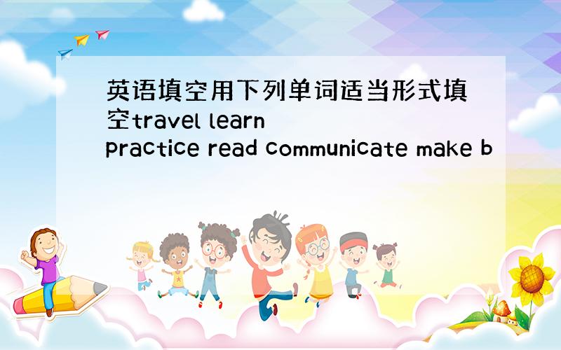 英语填空用下列单词适当形式填空travel learn practice read communicate make b