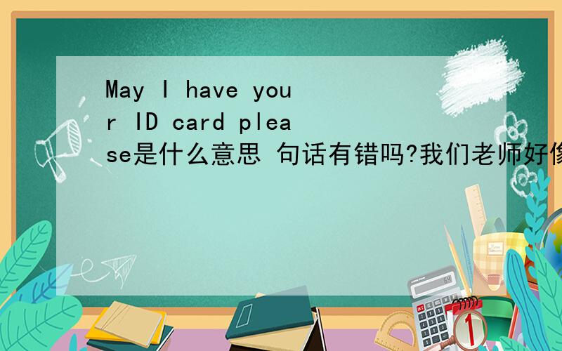 May I have your ID card please是什么意思 句话有错吗?我们老师好像把Your 用的you