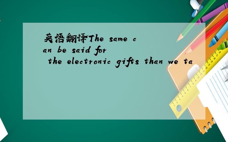 英语翻译The same can be said for the electronic gifts than we ta