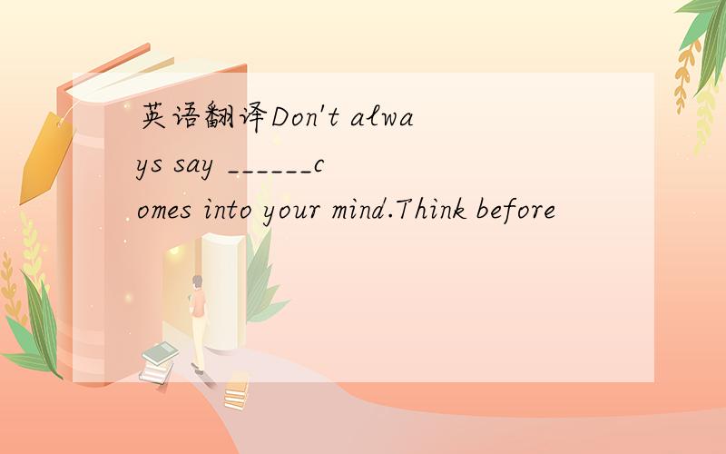 英语翻译Don't always say ______comes into your mind.Think before