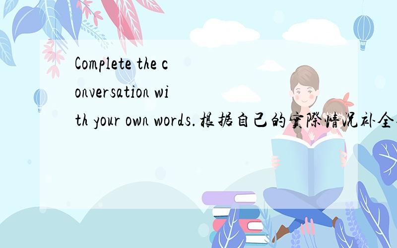 Complete the conversation with your own words.根据自己的实际情况补全对话.