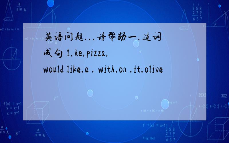 英语问题...请帮助一.连词成句 1.he,pizza,would like,a , with,on ,it,olive