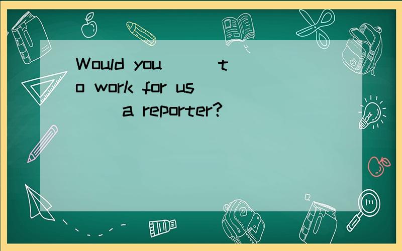 Would you () to work for us () a reporter?