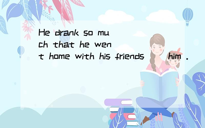 He drank so much that he went home with his friends ()him .