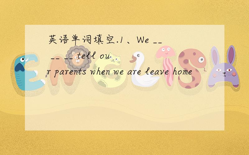 英语单词填空.1、We __ __ __ tell our parents when we are leave home