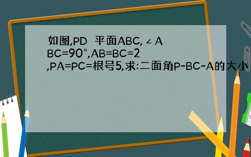 如图,PD⊥平面ABC,∠ABC=90°,AB=BC=2,PA=PC=根号5,求:二面角P-BC-A的大小