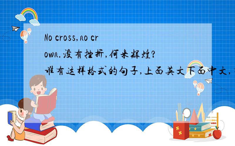 No cross,no crown.没有挫折,何来辉煌?谁有这样格式的句子,上面英文下面中文,有的请发给我