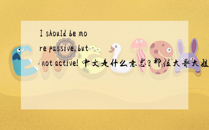 I should be more passive,but not active! 中文是什么意思?那位大哥大姐帮忙翻译下