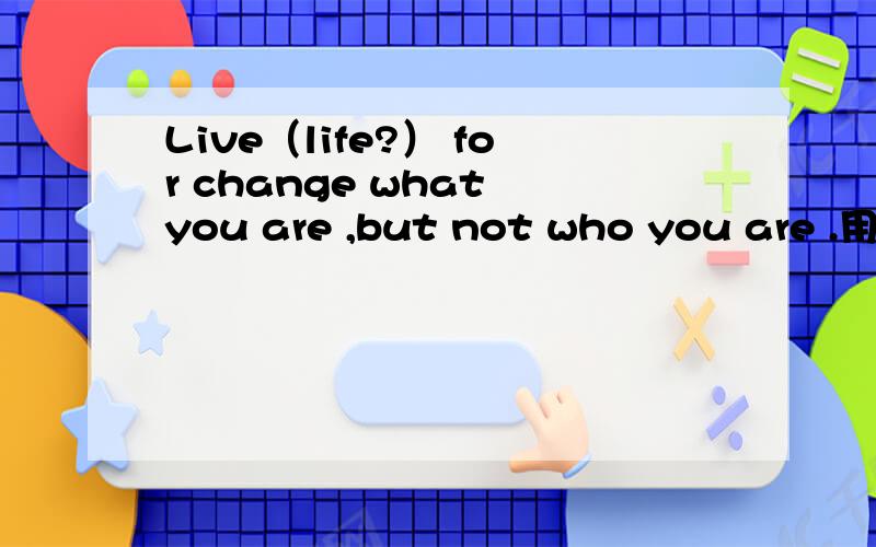 Live（life?） for change what you are ,but not who you are .用哪