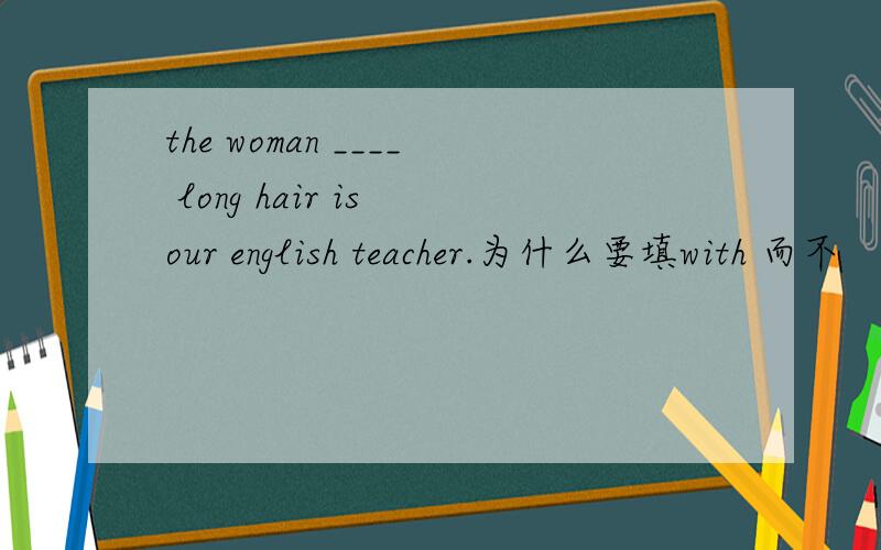 the woman ____ long hair is our english teacher.为什么要填with 而不