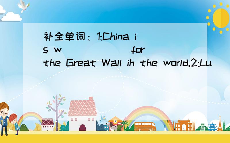 补全单词：1:China is w______ for the Great Wall ih the world.2:Lu