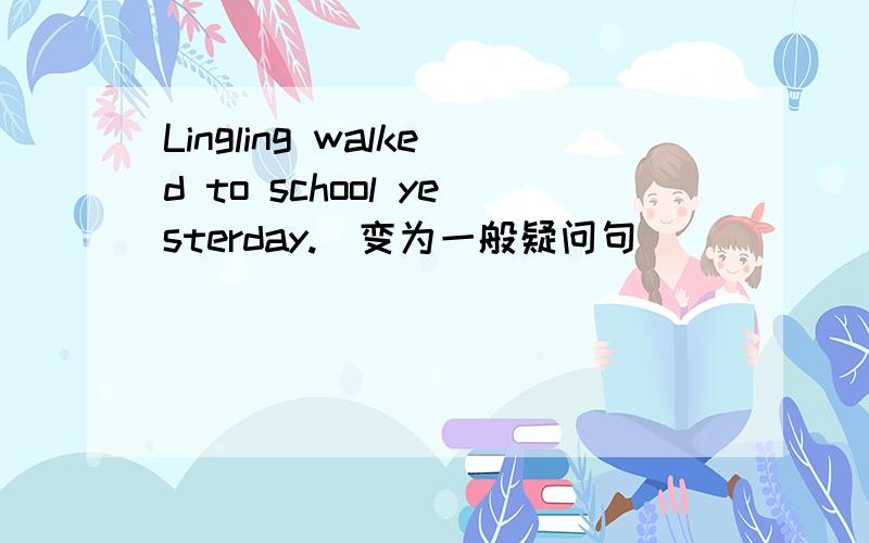 Lingling walked to school yesterday.(变为一般疑问句）