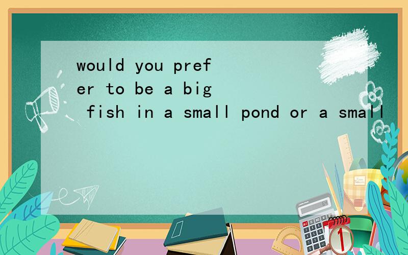 would you prefer to be a big fish in a small pond or a small