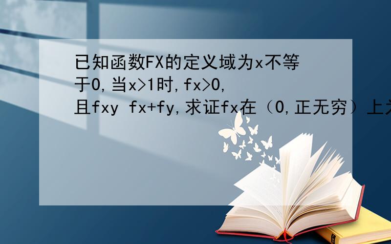 已知函数FX的定义域为x不等于0,当x>1时,fx>0,且fxy fx+fy,求证fx在（0,正无穷）上为增函数.