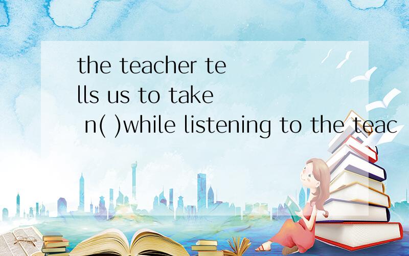 the teacher tells us to take n( )while listening to the teac