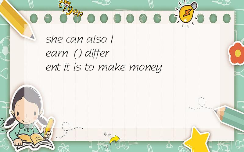 she can also learn () different it is to make money