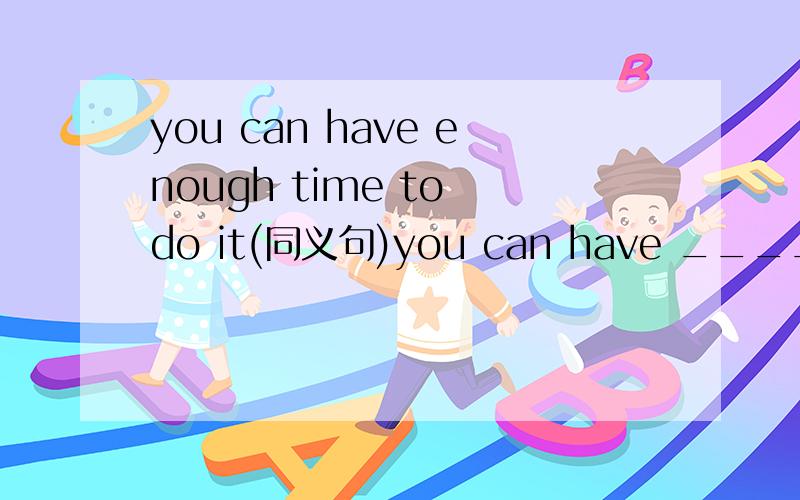 you can have enough time to do it(同义句)you can have ____ ____