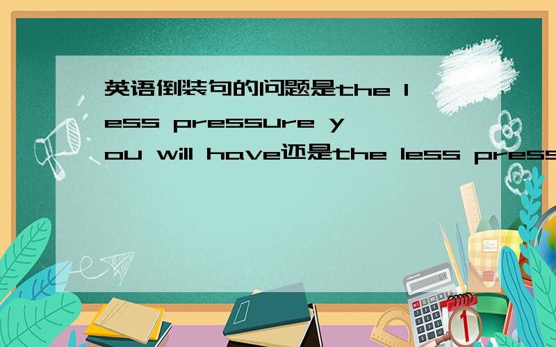 英语倒装句的问题是the less pressure you will have还是the less pressure