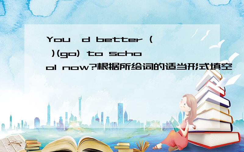 You,d better ( )(go) to school now?根据所给词的适当形式填空