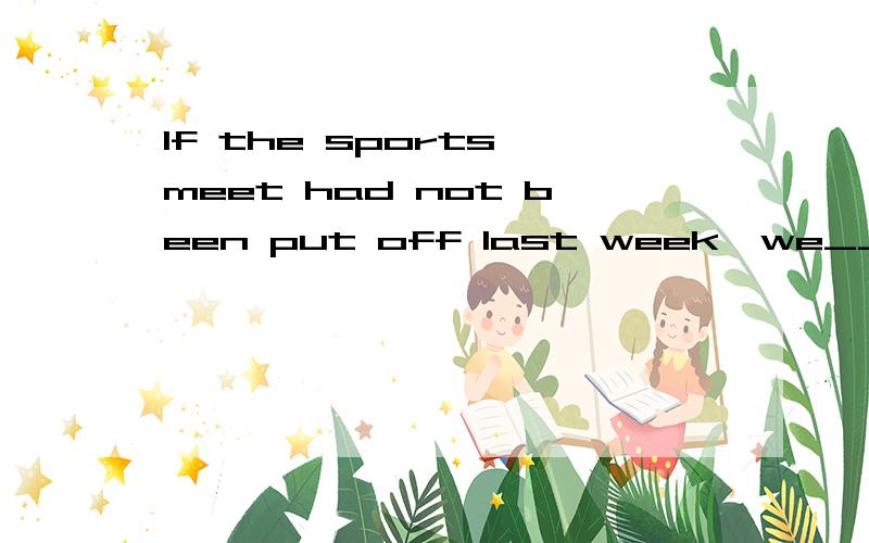 If the sports meet had not been put off last week,we___ ____