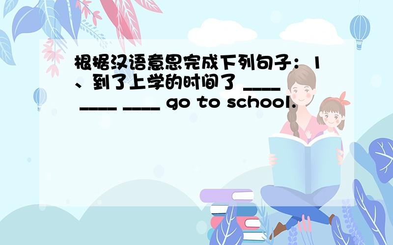 根据汉语意思完成下列句子：1、到了上学的时间了 ____ ____ ____ go to school.