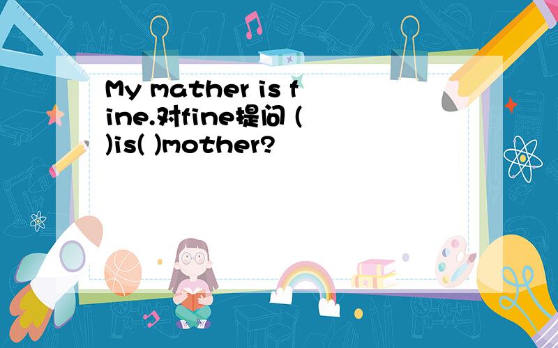 My mather is fine.对fine提问 ( )is( )mother?